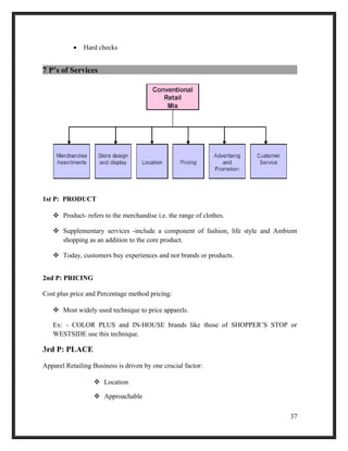 • Hard checks
7 P’s of Services
1st P: PRODUCT
 Product- refers to the merchandise i.e. the range of clothes.
 Supplementary services -include a component of fashion, life style and Ambient
shopping as an addition to the core product.
 Today, customers buy experiences and not brands or products.
2nd P: PRICING
Cost plus price and Percentage method pricing:
 Most widely used technique to price apparels.
Ex: - COLOR PLUS and IN-HOUSE brands like those of SHOPPER’S STOP or
WESTSIDE use this technique.
3rd P: PLACE
Apparel Retailing Business is driven by one crucial factor:
 Location
 Approachable
37
 