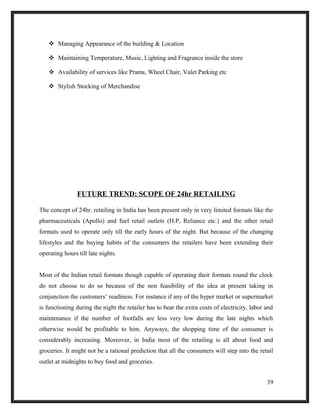  Managing Appearance of the building & Location
 Maintaining Temperature, Music, Lighting and Fragrance inside the store
 Availability of services like Prams, Wheel Chair, Valet Parking etc
 Stylish Stocking of Merchandise
FUTURE TREND: SCOPE OF 24hr RETAILING
The concept of 24hr. retailing in India has been present only in very limited formats like the
pharmaceuticals (Apollo) and fuel retail outlets (H.P, Reliance etc.) and the other retail
formats used to operate only till the early hours of the night. But because of the changing
lifestyles and the buying habits of the consumers the retailers have been extending their
operating hours till late nights.
Most of the Indian retail formats though capable of operating their formats round the clock
do not choose to do so because of the non feasibility of the idea at present taking in
conjunction the customers’ readiness. For instance if any of the hyper market or supermarket
is functioning during the night the retailer has to bear the extra costs of electricity, labor and
maintenance if the number of footfalls are less very low during the late nights which
otherwise would be profitable to him. Anyways, the shopping time of the consumer is
considerably increasing. Moreover, in India most of the retailing is all about food and
groceries. It might not be a rational prediction that all the consumers will step into the retail
outlet at midnights to buy food and groceries.
39
 