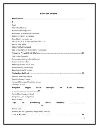 Table of Contents
Introduction...............................................................................................................................
6
Retail
Global Retail Industry
Scenario of Retailing in India
Retailers are facing numerous challenges
PRESENT INDIAN SCENARIO
Few of India's top retailers are
INDIAN RETAIL IS MOVING INTO SECOND GEAR
RETAIL FORMATS
GROWTH STAGES IN INDIA
THE EVOLUTION OF THE INDIAN CUSTOMER
Trends in Present Retail Market…………………………………………………………20
New Product Categories
Increasing competition in the retail market
Increase in Private Labels
Expanding to Tier II and III cities
Foray into Retail Agri-Business
Experimenting with formats
Technology in Retail ………………………………………………………………………22
Customer Interfacing Systems
Operation Support Systems
Advanced Planning and Scheduling Systems
Challenges in Retail
Proposed Supply Chain Strategies for Retail Industry
………………………………….25
Supply Chain Strategies in Retail
Competitive Areas of Importance
Model in Detail
Tips for Controlling Retail Inventory ………………..
…………………………………..27
Primary Data
Inventory & Credit Operations (Using JETRMS Software)
7 P’s of Services …………………………………………………………………………...35
4
 