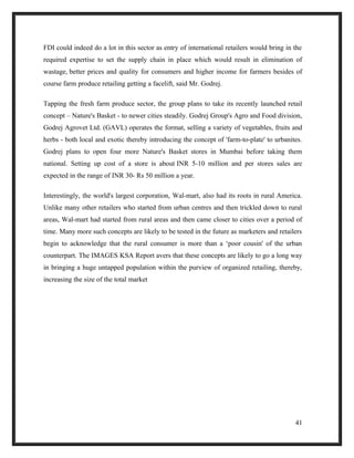 FDI could indeed do a lot in this sector as entry of international retailers would bring in the
required expertise to set the supply chain in place which would result in elimination of
wastage, better prices and quality for consumers and higher income for farmers besides of
course farm produce retailing getting a facelift, said Mr. Godrej.
Tapping the fresh farm produce sector, the group plans to take its recently launched retail
concept – Nature's Basket - to newer cities steadily. Godrej Group's Agro and Food division,
Godrej Agrovet Ltd. (GAVL) operates the format, selling a variety of vegetables, fruits and
herbs - both local and exotic thereby introducing the concept of 'farm-to-plate' to urbanites.
Godrej plans to open four more Nature's Basket stores in Mumbai before taking them
national. Setting up cost of a store is about INR 5-10 million and per stores sales are
expected in the range of INR 30- Rs 50 million a year.
Interestingly, the world's largest corporation, Wal-mart, also had its roots in rural America.
Unlike many other retailers who started from urban centres and then trickled down to rural
areas, Wal-mart had started from rural areas and then came closer to cities over a period of
time. Many more such concepts are likely to be tested in the future as marketers and retailers
begin to acknowledge that the rural consumer is more than a ‘poor cousin' of the urban
counterpart. The IMAGES KSA Report avers that these concepts are likely to go a long way
in bringing a huge untapped population within the purview of organized retailing, thereby,
increasing the size of the total market
41
 