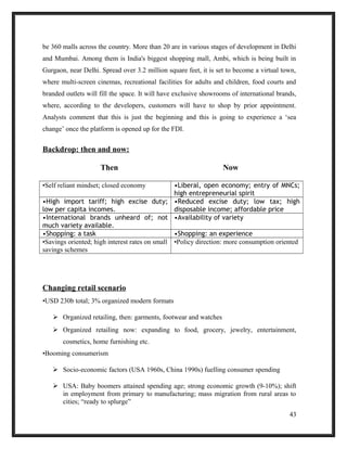be 360 malls across the country. More than 20 are in various stages of development in Delhi
and Mumbai. Among them is India's biggest shopping mall, Ambi, which is being built in
Gurgaon, near Delhi. Spread over 3.2 million square feet, it is set to become a virtual town,
where multi-screen cinemas, recreational facilities for adults and children, food courts and
branded outlets will fill the space. It will have exclusive showrooms of international brands,
where, according to the developers, customers will have to shop by prior appointment.
Analysts comment that this is just the beginning and this is going to experience a ‘sea
change’ once the platform is opened up for the FDI.
Backdrop: then and now:
Then Now
•Self reliant mindset; closed economy •Liberal, open economy; entry of MNCs;
high entrepreneurial spirit
•High import tariff; high excise duty;
low per capita incomes.
•Reduced excise duty; low tax; high
disposable income; affordable price
•International brands unheard of; not
much variety available.
•Availability of variety
•Shopping: a task •Shopping: an experience
•Savings oriented; high interest rates on small
savings schemes
•Policy direction: more consumption oriented
Changing retail scenario
•USD 230b total; 3% organized modern formats
 Organized retailing, then: garments, footwear and watches
 Organized retailing now: expanding to food, grocery, jewelry, entertainment,
cosmetics, home furnishing etc.
•Booming consumerism
 Socio-economic factors (USA 1960s, China 1990s) fuelling consumer spending
 USA: Baby boomers attained spending age; strong economic growth (9-10%); shift
in employment from primary to manufacturing; mass migration from rural areas to
cities; “ready to splurge”
43
 