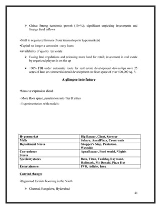  China: Strong economic growth (10+%); significant unpicking investments and
foreign fund inflows
•Shift to organized formats (from kiranashops to hypermarkets)
•Capital no longer a constraint –easy loans
•Availability of quality real estate
 Easing land regulations and releasing more land for retail; investment in real estate
by organized players is on the up
 100% FDI under automatic route for real estate development -townships over 25
acres of land or commercial/retail development on floor space of over 500,000 sq. ft.
A glimpse into future
•Massive expansion ahead
–More floor space, penetration into Tier II cities
–Experimentation with models:
Hypermarket Big Bazaar, Giant, Spencer
Malls Sahara, AnsalPlaza, Crossroads
Department Stores Shopper's Stop, Pantaloon,
Westside
Convenience
Stores
ApnaBazaar, Food world, Nilgiris
Specialitystores Bata, Titan, Tanishq, Raymond,
Hallmark, Mc Donald, Pizza Hut
Entertainment PVR, Adlabs, Inox
Current changes
•Organized formats booming in the South
 Chennai, Bangalore, Hyderabad
44
 