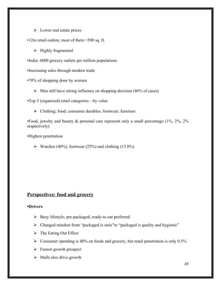  Lower real estate prices
•12m retail outlets; most of them <500 sq. ft.
 Highly fragmented
•India: 6000 grocery outlets per million populations
•Increasing sales through modern trade
•79% of shopping done by women
 Men still have strong influence on shopping decision (46% of cases)
•Top 5 (organized) retail categories—by value
 Clothing; food; consumer durables; footwear; furniture
•Food, jewelry and beauty & personal care represent only a small percentage (1%, 2%, 2%
respectively)
•Highest penetration
 Watches (40%), footwear (25%) and clothing (13.8%)
Perspectives: food and grocery
•Drivers
 Busy lifestyle; pre-packaged, ready-to-eat preferred
 Changed mindset from “packaged is stale”to “packaged is quality and hygienic”
 The Eating Out Effect
 Consumer spending is 40% on foods and grocery, but retail penetration is only 0.5%
 Fastest growth prospect
 Malls also drive growth
45
 