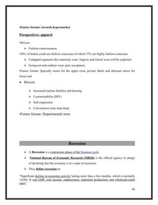 •Future format: towards hypermarket
Perspectives: apparel
•Drivers
 Fashion consciousness
•50% of Indian youth are fashion conscious of which 37% are highly fashion conscious
 Untapped segments like maternity wear, lingerie and school wear will be exploited
 Going out and outdoor wear; peer acceptance
•Future format: Specialty stores for the upper crest, private labels and discount stores for
lower end
• Drivers
 Increased nuclear families and housing
 Customizability (DIY)
 Self-expression
 Convenience (one stop shop)
•Future format: Departmental store
Recession
 A Recession is a contraction phase of the business cycle.
 National Bureau of Economic Research (NBER) is the official agency in charge
of declaring that the economy is in a state of recession.
 They define recession as:
“Significant decline in economic activity lasting more than a few months, which is normally
visible in real GDP, real income, employment, industrial production, and wholesale-retail
sales”.
46
 