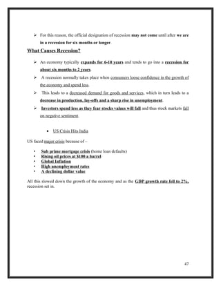  For this reason, the official designation of recession may not come until after we are
in a recession for six months or longer.
What Causes Recession?
 An economy typically expands for 6-10 years and tends to go into a recession for
about six months to 2 years.
 A recession normally takes place when consumers loose confidence in the growth of
the economy and spend less.
 This leads to a decreased demand for goods and services, which in turn leads to a
decrease in production, lay-offs and a sharp rise in unemployment.
 Investors spend less as they fear stocks values will fall and thus stock markets fall
on negative sentiment.
• US Crisis Hits India
US faced major crisis because of –
• Sub prime mortgage crisis (home loan defaults)
• Rising oil prices at $100 a barrel
• Global Inflation
• High unemployment rates
• A declining dollar value
All this slowed down the growth of the economy and as the GDP growth rate fell to 2%,
recession set in.
47
 