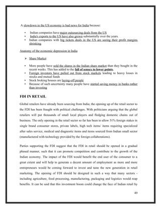 A slowdown in the US economy is bad news for India because:
• Indian companies have major outsourcing deals from the US
• India's exports to the US have also grown substantially over the years.
• Indian companies with big tickets deals in the US are seeing their profit margins
shrinking.
Anatomy of the economic depression in India
 Share Market
• More people have sold the shares in the Indian share market than they bought in the
recent weeks. This has added to the fall of sensex to lower points.
• Foreign investors have pulled out from stock markets leading to heavy losses in
stocks and mutual funds
• Stock broking houses are laying-off people
• Because of such uncertainty many people have started saving money in banks rather
than investing
FDI IN RETAIL
Global retailers have already been sourcing from India; the opening up of the retail sector to
the FDI has been fraught with political challenges. With politicians arguing that the global
retailers will put thousands of small local players and fledging domestic chains out of
business. The only opening in the retail sector so far has been to allow 51% foreign stakes in
single brand consumer stores, private labels, high tech items/ items requiring specialized
after sales service, medical and diagnostic items and items sourced from Indian small sector
(manufactured with technology provided by the foreign collaborations).
Parties supporting the FDI suggest that the FDI in retail should be opened in a gradual
phased manner, such that it can promote competition and contribute to the growth of the
Indian economy. The impact of the FDI would benefit the end user of the consumer to a
great extent and will help to generate a decent amount of employment as more and more
entrepreneurs would be coming forward to invest and taste the new generation in retail
marketing. The opening of FDI should be designed in such a way that many sectors -
including agriculture, food processing, manufacturing, packaging and logistics would reap
benefits. It can be said that this investment boom could change the face of Indian retail by
49
 