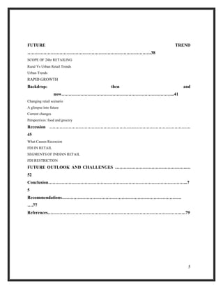 FUTURE TREND
………………………………………………………………………….38
SCOPE OF 24hr RETAILING
Rural Vs Urban Retail Trends
Urban Trends
RAPID GROWTH
Backdrop: then and
now…………………………………………………………………...41
Changing retail scenario
A glimpse into future
Current changes
Perspectives: food and grocery
Recession ………………………………………………….…………………………………
45
What Causes Recession
FDI IN RETAIL
SEGMENTS OF INDIAN RETAIL
FDI RESTRICTION
FUTURE OUTLOOK AND CHALLENGES ………………………………………….…
52
Conclusion…………………………………………………………………………………...7
5
Recommendations……………………………………………………………………….
….77
References……………………………………………………………………………….….79
5
 