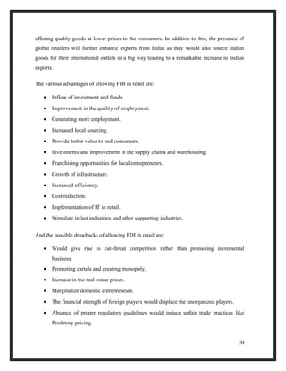 offering quality goods at lower prices to the consumers. In addition to this, the presence of
global retailers will further enhance exports from India, as they would also source Indian
goods for their international outlets in a big way leading to a remarkable increase in Indian
exports.
The various advantages of allowing FDI in retail are:
• Inflow of investment and funds.
• Improvement in the quality of employment.
• Generating more employment.
• Increased local sourcing.
• Provide better value to end consumers.
• Investments and improvement in the supply chains and warehousing.
• Franchising opportunities for local entrepreneurs.
• Growth of infrastructure.
• Increased efficiency.
• Cost reduction.
• Implementation of IT in retail.
• Stimulate infant industries and other supporting industries.
And the possible drawbacks of allowing FDI in retail are:
• Would give rise to cut-throat competition rather than promoting incremental
business.
• Promoting cartels and creating monopoly.
• Increase in the real estate prices.
• Marginalize domestic entrepreneurs.
• The financial strength of foreign players would displace the unorganized players.
• Absence of proper regulatory guidelines would induce unfair trade practices like
Predatory pricing.
50
 