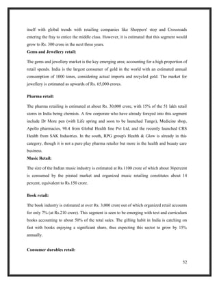 itself with global trends with retailing companies like Shoppers' stop and Crossroads
entering the fray to entice the middle class. However, it is estimated that this segment would
grow to Rs. 300 crore in the next three years.
Gems and Jewellery retail:
The gems and jewellery market is the key emerging area; accounting for a high proportion of
retail spends. India is the largest consumer of gold in the world with an estimated annual
consumption of 1000 tones, considering actual imports and recycled gold. The market for
jewellery is estimated as upwards of Rs. 65,000 crores.
Pharma retail:
The pharma retailing is estimated at about Rs. 30,000 crore, with 15% of the 51 lakh retail
stores in India being chemists. A few corporate who have already forayed into this segment
include Dr More pen (with Life spring and soon to be launched Tango), Medicine shop,
Apollo pharmacies, 98.4 from Global Health line Pvt Ltd, and the recently launched CRS
Health from SAK Industries. In the south, RPG group's Health & Glow is already in this
category, though it is not a pure play pharma retailer but more in the health and beauty care
business.
Music Retail:
The size of the Indian music industry is estimated at Rs.1100 crore of which about 36percent
is consumed by the pirated market and organized music retailing constitutes about 14
percent, equivalent to Rs.150 crore.
Book retail:
The book industry is estimated at over Rs. 3,000 crore out of which organized retail accounts
for only 7% (at Rs.210 crore). This segment is seen to be emerging with text and curriculum
books accounting to about 50% of the total sales. The gifting habit in India is catching on
fast with books enjoying a significant share, thus expecting this sector to grow by 15%
annually.
Consumer durables retail:
52
 