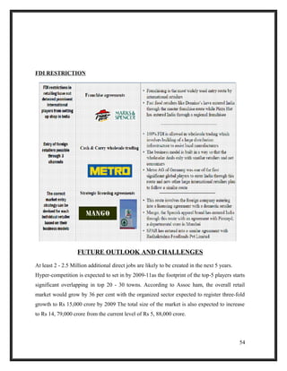 FDI RESTRICTION
FUTURE OUTLOOK AND CHALLENGES
At least 2 - 2.5 Million additional direct jobs are likely to be created in the next 5 years.
Hyper-competition is expected to set in by 2009-11as the footprint of the top-5 players starts
significant overlapping in top 20 - 30 towns. According to Assoc ham, the overall retail
market would grow by 36 per cent with the organized sector expected to register three-fold
growth to Rs 15,000 crore by 2009 The total size of the market is also expected to increase
to Rs 14, 79,000 crore from the current level of Rs 5, 88,000 crore.
54
 