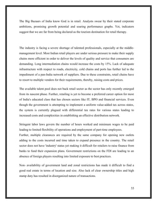 The Big Bazaars of India know God is in retail. Analysts swear by their stated corporate
ambitions, promising growth potential and soaring performance graphs. Yet, indicators
suggest that we are far from being declared as the tourism destination for retail therapy.
The industry is facing a severe shortage of talented professionals, especially at the middle-
management level. Most Indian retail players are under serious pressure to make their supply
chains more efficient in order to deliver the levels of quality and service that consumers are
demanding. Long intermediation chains would increase the costs by 15%. Lack of adequate
infrastructure with respect to roads, electricity, cold chains and ports has further led to the
impediment of a pan-India network of suppliers. Due to these constraints, retail chains have
to resort to multiple vendors for their requirements, thereby, raising costs and prices.
The available talent pool does not back retail sector as the sector has only recently emerged
from its nascent phase. Further, retailing is yet to become a preferred career option for most
of India's educated class that has chosen sectors like IT, BPO and financial services. Even
though the government is attempting to implement a uniform value-added tax across states,
the system is currently plagued with differential tax rates for various states leading to
increased costs and complexities in establishing an effective distribution network.
Stringent labor laws govern the number of hours worked and minimum wages to be paid
leading to limited flexibility of operations and employment of part-time employees.
Further, multiple clearances are required by the same company for opening new outlets
adding to the costs incurred and time taken to expand presence in the country. The retail
sector does not have 'industry' status yet making it difficult for retailers to raise finance from
banks to fund their expansion plans. Government restrictions on the FDI are leading to an
absence of foreign players resulting into limited exposure to best practices.
Non- availability of government land and zonal restrictions has made it difficult to find a
good real estate in terms of location and size. Also lack of clear ownership titles and high
stamp duty has resulted in disorganized nature of transactions.
55
 
