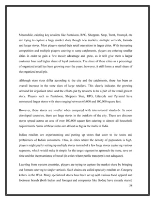 Meanwhile, existing key retailers like Pantaloon, RPG, Shoppers. Stop, Trent, Piramyd, etc
are trying to capture a large market share though new markets, multiple verticals, formats
and larger stores. Most players started their retail operations in larger cities. With increasing
competition and multiple players catering to same catchments, players are entering smaller
cities in order to gain a first mover advantage and grow, as it will give them a larger
customer base and higher share of loyal customers. The share of these cities as a percentage
of organized retail has been growing over the years; however, it still forms a small share of
the organized retail pie.
Although store sizes differ according to the city and the catchments, there has been an
overall increase in the store sizes of large retailers. This clearly indicates the growing
demand for organized retail and the efforts put by retailers to be a part of the retail growth
story. Players such as Pantaloon, Shoppers Stop, RPG, Lifestyle and Pyramid have
announced larger stores with sizes ranging between 60,000 and 100,000 square feet.
However, these stores are smaller when compared with international standards. In most
developed countries, there are large stores in the outskirts of the city. These are discount
stores spread across an area of over 100,000 square feet catering to almost all household
requirements. Some of these stores are almost as big as the malls in India.
Indian retailers are experimenting and putting up stores that cater to the tastes and
preferences of Indian consumers. Thus, in cities where the density of population is high,
players might prefer setting up multiple stores instead of a few large stores capturing various
segments, which would make it simple for the target segment to approach the store, save on
time and the inconvenience of travel (in cities where public transport is not adequate).
Learning from western countries, players are trying to capture the market share by bringing
out formats catering to single verticals. Such chains are called specialty retailers or. Category
killers. in the West. Many specialized stores have been set up with various food, apparel and
footwear brands (both Indian and foreign) and companies like Godrej have already started
58
 