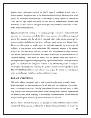 furniture stores. Hindustan Lever Ltd, the FMCG major, is considering a retail chain for
laundry products. Big players such as the Dubai-based Jumbo Group, Tatas and some small
players are entering the electronics space. Other categories being explored by retailers are
office products, toys, lingerie, chocolates, electrical products, paper products, stationery and
furnishings. As these stores do not require much space, they will be set up as stores in malls
rather than as standalone stores.
Specialty/concept malls (catering to one category, concept, occasion or a particular kind of
customer) have also sprung up in India. The western countries witnessed this development
almost three decades after the advent of organized retail. Malls catering exclusively to
women, weddings, and education and factory outlets are slated to come up in the near future.
Players are also setting up smaller stores in residential areas (for the convenience of
residents) in order to tap a larger market share. This encourages residents in the adjacent
areas to buy from such stores, and thus, increases sales by expanding the target customer
base and the retail spend of consumers. Such stores will increase the penetration levels of
organized retailing. These stores are mostly food and grocery stores with lesser stock
keeping units (SKUs) primarily targeting weekly replenishment or stores catering to impulse
goods. The idea behind this is to get the customer to buy when he/she goes for an outing or
shopping for other needs, thus increasing the spend on unplanned/impulse purchases. Both
Music World (RPG) and Crossword bookstores have adopted this strategy and started corner
stores at petrol pumps, multiplexes, and etc neighborhood areas.
HUB AND SPOKE MODEL
This model is being increasingly used by retail organizations for setting up smaller stores.
Under this model, one large store becomes a hub with large stock and feeds a few smaller
stores, which operate as spokes. Initially, large chains did not set up small stores in a big
way. However, this model makes the process easier with large stores obtaining supplies from
the warehouse and, in turn, supplying to smaller stores. Under this model, smaller stores can
also procure the goods demanded by the customers from the hub store.
Pyramid Retail’s Trumart stores (food and grocery) in Mumbai and Pune are based on the
same model. There is a good possibility that in the near future, retail chains will tie up with
59
 