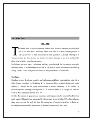 Introduction
RETAIL
he word 'retail' is derived from the French word 'retaillier' meaning 'to cut a piece
off' or 'to break bulk'. In simple terms it involves activities whereby product or
services are sold to final consumers in small quantities. Although retailing in its
various formats has been around our country for many decades, it has been confined for
along time to family owned corner shops.
T
Englishmen are great soccer enthusiasts, and they strongly think that one should never give
Indians a corner. It stems from the belief that, if you give an Indian a corner he would end up
setting a shop. That is how great Indians retail management skill is considered.
The Facts
Retailing in more developed countries are big business and better organized that what it is in
India. Report published by McKinsey & Co. in partnership with Confederation of Indian
Industry (CII) states that the global retail business is worth a staggering US $ 7 trillion. The
ratio of organized retailing to unorganized in US is around 80 to 20, in Europe it is 70 to 30,
while in Asia it comes to around 20 to 80.
In India the scenario is quiet unique, organized retailing accounts for a mere 5% of the total
retail sector. Although there are around 5 million retail stores in India, 90% of these have a
floor space area of 500 sq.ft. Or less. The emergence of organized retailing in India is a
recent phenomenon and is concentrated in the top 20 urban towns and cities
6
 