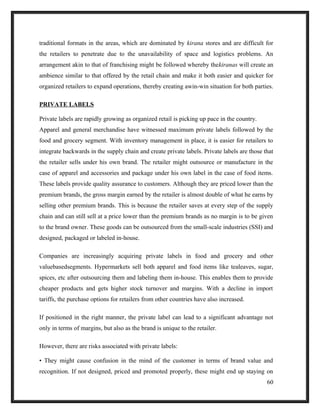 traditional formats in the areas, which are dominated by kirana stores and are difficult for
the retailers to penetrate due to the unavailability of space and logistics problems. An
arrangement akin to that of franchising might be followed whereby thekiranas will create an
ambience similar to that offered by the retail chain and make it both easier and quicker for
organized retailers to expand operations, thereby creating awin-win situation for both parties.
PRIVATE LABELS
Private labels are rapidly growing as organized retail is picking up pace in the country.
Apparel and general merchandise have witnessed maximum private labels followed by the
food and grocery segment. With inventory management in place, it is easier for retailers to
integrate backwards in the supply chain and create private labels. Private labels are those that
the retailer sells under his own brand. The retailer might outsource or manufacture in the
case of apparel and accessories and package under his own label in the case of food items.
These labels provide quality assurance to customers. Although they are priced lower than the
premium brands, the gross margin earned by the retailer is almost double of what he earns by
selling other premium brands. This is because the retailer saves at every step of the supply
chain and can still sell at a price lower than the premium brands as no margin is to be given
to the brand owner. These goods can be outsourced from the small-scale industries (SSI) and
designed, packaged or labeled in-house.
Companies are increasingly acquiring private labels in food and grocery and other
valuebasedsegments. Hypermarkets sell both apparel and food items like tealeaves, sugar,
spices, etc after outsourcing them and labeling them in-house. This enables them to provide
cheaper products and gets higher stock turnover and margins. With a decline in import
tariffs, the purchase options for retailers from other countries have also increased.
If positioned in the right manner, the private label can lead to a significant advantage not
only in terms of margins, but also as the brand is unique to the retailer.
However, there are risks associated with private labels:
• They might cause confusion in the mind of the customer in terms of brand value and
recognition. If not designed, priced and promoted properly, these might end up staying on
60
 