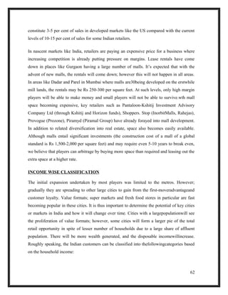 constitute 3-5 per cent of sales in developed markets like the US compared with the current
levels of 10-15 per cent of sales for some Indian retailers.
In nascent markets like India, retailers are paying an expensive price for a business where
increasing competition is already putting pressure on margins. Lease rentals have come
down in places like Gurgaon having a large number of malls. It’s expected that with the
advent of new malls, the rentals will come down; however this will not happen in all areas.
In areas like Dadar and Parel in Mumbai where malls are30being developed on the erstwhile
mill lands, the rentals may be Rs 250-300 per square feet. At such levels, only high margin
players will be able to make money and small players will not be able to survive.wth mall
space becoming expensive, key retailers such as Pantaloon-Kshitij Investment Advisory
Company Ltd (through Kshitij and Horizon funds), Shoppers. Stop (InorbitMalls, Rahejas),
Provogue (Prozone), Piramyd (Piramal Group) have already forayed into mall development.
In addition to related diversification into real estate, space also becomes easily available.
Although malls entail significant investments (the construction cost of a mall of a global
standard is Rs 1,500-2,000 per square feet) and may require even 5-10 years to break even,
we believe that players can arbitrage by buying more space than required and leasing out the
extra space at a higher rate.
INCOME WISE CLASSIFICATION
The initial expansion undertaken by most players was limited to the metros. However;
gradually they are spreading to other large cities to gain from the first-moveradvantageand
customer loyalty. Value formats; super markets and fresh food stores in particular are fast
becoming popular in these cities. It is thus important to determine the potential of key cities
or markets in India and how it will change over time. Cities with a largepopulationwill see
the proliferation of value formats; however, some cities will form a larger pie of the total
retail opportunity in spite of lesser number of households due to a large share of affluent
population. There will be more wealth generated, and the disposable incomewillincrease.
Roughly speaking, the Indian customers can be classified into thefollowingcategories based
on the household income:
62
 