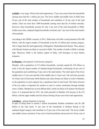 a) Delhi is very large. Of the total retail opportunity, 37 per cent comes from the households
earning more than Rs 1 million per year. The lower middle and middle class in Delhi form
50 per cent of the total number of households and contribute to 38 per cent of the total
market. There are more than 7,000 households earning more than Rs 10 million annually.
However, these households account for only 5 per cent of the total households in Delhi.
Unlike most cities, underprivileged households constitute only 7 per cent of the total number
of households.
According to the CRISIL research, in 2011, Delhi alone will offer a retail potential of Rs 800
billion, with the largest number of households in the Rs 10 million plus earning category.
This is larger than the total opportunity of Bangalore, Hyderabad and Chennai. Thus, players
with lifestyle formats are likely to succeed in Delhi. The number of malls in Delhi is already
high. Moreover, Delhi is the fashion capital of India, with boutiques of most fashion
designers.
b) Mumbai – the potpourri of all income categories
Mumbai, with a population of 3.8 million households, currently spends Rs 418 billion on
retail. It has the largest number of underprivileged households, constituting 42 per cent of
the population and contributing 12 per cent to the retail market. The retail spent of the lower
middle class is 31 per cent and that of the middle class is 16 per cent. The rich class accounts
for 30 per cent of total retail. Both lifestyle and value formats are likely to work in Mumbai,
as the population in each category has a significant share in total retail. The linear structure
of the city makes it important for retailers to cater to various catchments through multiple
stores. Further, Mumbai has several affluent belts, which are likely to be dotted with lifestyle
stores. It is projected that by 2011, the retail potential in Mumbai will increase to Rs 612
billion, with the upper middle and rich classes forming 50 per cent of the retail opportunity.
c) Kolkata – glaring disparities in income
In spite of being home to around 3 million households, Kolkata contributes only Rs 200
billion to the total retail. 51 per cent of the households in Kolkata belong to the
underprivileged category and contribute to 23 per cent of the total retail. The lower middle
and middle classes constitute 47 per cent of total households and account for 58 per cent of
67
 