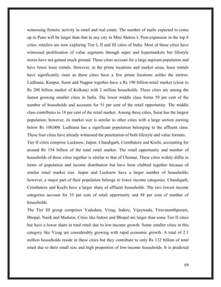 witnessing frenetic activity in retail and real estate. The number of malls expected to come
up in Pune will be larger than that in any city in Mini Metros I. Post-expansion in the top 8
cities, retailers are now exploring Tier I, II and III cities of India. Most of these cities have
witnessed proliferation of value segments through super and hypermarkets but lifestyle
stores have not gained much ground. These cities account for a large aspirant population and
have lower lease rentals. However, in the prime locations and market areas, lease rentals
have significantly risen as these cities have a few prime locations unlike the metros.
Ludhiana, Kanpur, Surat and Nagpur together have a Rs 190 billion-retail market (close to
Rs 200 billion market of Kolkata) with 2 million households. These cities are among the
fastest growing smaller cities in India. The lower middle class forms 59 per cent of the
number of households and accounts for 51 per cent of the retail opportunity. The middle
class contributes to 18 per cent of the retail market. Among these cities, Surat has the largest
population; however, its market size is similar to other cities with a large section earning
below Rs 100,000. Ludhiana has a significant population belonging to the affluent class.
These four cities have already witnessed the penetration of both lifestyle and value formats.
Tier II cities comprise Lucknow, Jaipur, Chandigarh, Coimbatore and Kochi, accounting for
around Rs 154 billion of the total retail market. The retail opportunity and number of
households of these cities together is similar to that of Chennai. These cities widely differ in
terms of population and income distribution but have been clubbed together because of
similar retail market size. Jaipur and Lucknow have a larger number of households;
however, a major part of their population belongs to lower income categories. Chandigarh,
Coimbatore and Kochi have a larger share of affluent households. The two lowest income
categories account for 55 per cent of retail opportunity and 88 per cent of number of
households.
The Tier III group comprises Vadodara, Vizag, Indore, Vijaywada, Tiruvananthpuram,
Bhopal, Nasik and Madurai. Cities like Indore and Bhopal are larger than some Tier II cities
but have a lower share in total retail due to low-income growth. Some smaller cities in this
category like Vizag are considerably growing with rapid economic growth. A total of 2.3
million households reside in these cities but they contribute to only Rs 132 billion of total
retail due to their small size and high proportion of low-income households. It is predicted
69
 