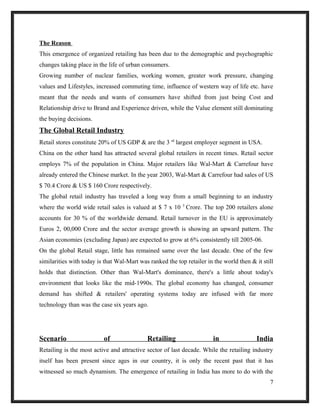 The Reason
This emergence of organized retailing has been due to the demographic and psychographic
changes taking place in the life of urban consumers.
Growing number of nuclear families, working women, greater work pressure, changing
values and Lifestyles, increased commuting time, influence of western way of life etc. have
meant that the needs and wants of consumers have shifted from just being Cost and
Relationship drive to Brand and Experience driven, while the Value element still dominating
the buying decisions.
The Global Retail Industry
Retail stores constitute 20% of US GDP & are the 3 rd
largest employer segment in USA.
China on the other hand has attracted several global retailers in recent times. Retail sector
employs 7% of the population in China. Major retailers like Wal-Mart & Carrefour have
already entered the Chinese market. In the year 2003, Wal-Mart & Carrefour had sales of US
$ 70.4 Crore & US $ 160 Crore respectively.
The global retail industry has traveled a long way from a small beginning to an industry
where the world wide retail sales is valued at $ 7 x 10 5
Crore. The top 200 retailers alone
accounts for 30 % of the worldwide demand. Retail turnover in the EU is approximately
Euros 2, 00,000 Crore and the sector average growth is showing an upward pattern. The
Asian economies (excluding Japan) are expected to grow at 6% consistently till 2005-06.
On the global Retail stage, little has remained same over the last decade. One of the few
similarities with today is that Wal-Mart was ranked the top retailer in the world then & it still
holds that distinction. Other than Wal-Mart's dominance, there's a little about today's
environment that looks like the mid-1990s. The global economy has changed, consumer
demand has shifted & retailers' operating systems today are infused with far more
technology than was the case six years ago.
Scenario of Retailing in India
Retailing is the most active and attractive sector of last decade. While the retailing industry
itself has been present since ages in our country, it is only the recent past that it has
witnessed so much dynamism. The emergence of retailing in India has more to do with the
7
 