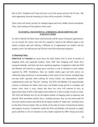 that in 2011, Vadodara and Vizag will move out of this group and join Tier II cities. The
retail opportunity from the remaining six cities will be around Rs 136 billion.
These cities will mostly account for underprivileged and lower middle income households.
Thus, value retailing will be popular in these cities.
MATURING, TRANSITIONAL, EMERGING, HIGH GROWTH AND
NASCENT CITIES
In order to identify the likely future retail hierarchy and the nature of property opportunities,
we can classify the various cities into five categories, based on the different stages in the
market evolution and each offering a different set of opportunities for retailers and the
property sector. We shall put the top 50 cities in the following broad categories:
1) Maturing Cities:
Delhi/NCR and Mumbai are much above the other Indian cities in terms of number of
shopping malls and organized retailers. Since 2003 their shopping mall stocks have
increased markedly, and both cities have significant pipelines. Competition within the NCR
and Mumbai will intensify as supply grows and there is risk of saturation in some market
segments by 2008. Nonetheless, there are notable market gaps and both metros are
sufficiently large and diverse to accommodate a wide variety of new formats, including large
one-stop malls, specialty malls catering for luxury brands, city hypermarkets, smaller
neighbourhood malls and “big box” retailing. The NCR and Mumbai will unquestionably
continue to dominate the Indian retail scene, and despite strong growth in secondary and
tertiary cities, there is every chance that these two cities will continue to have an
approximate share of 40% of the Indian retail market for at least a couple of years to come.
The NCR and Mumbai have by far the highest number of shopping malls in operation and
planned. Most pan-Indian retailers have a multiple presence, they are the launch pads for
most new retailer entrants and with by far the largest number of “super-rich”, and these cities
are the hubs of luxury brands. They are firmly on the radar of screen of international retailers
and property investors. Competition within the NCR and Mumbai will intensify as supply
grows and there is risk of saturation in some market segments by 2009. Strong asset price
70
 
