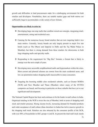 growth and difficulties in land procurement make for a challenging environment for both
retailers and developers. Nonetheless, there are notable market gaps and both metros are
sufficiently large to accommodate a wide variety of new formats.
Opportunities are likely to arise in:
 Developing large one-stop malls that combine mixed use concepts, integrating retail,
entertainment, eating and residential uses.
 Catering for the numerous luxury brand retailers that are now targeting India’s two
main metros. Currently, luxury brands are only largely present in major five star
hotels (such as The Oberoi and Imperial in Delhi and the Taj Mahal Palace in
Mumbai), but there is strong demand from these retailers for showrooms in both
large shopping malls and specialty malls.
 Responding to the requirement for “Big Box” formats; a format that is likely to
emerge over the next couple of years.
 Developing more accessible neighbourhood malls and hypermarkets within the cities.
Most current and planned schemes are remote from the main residential areas, and
low car penetration makes shopping malls inaccessible to many consumers.
 Targeting the booming middle class residential suburbs, such as Greater NOIDA
(NCR) and Navi Mumbai and Thane (Mumbai) where many of the IT/ITES
companies are based; and focusing in particular on those suburbs that have yet to see
significant mall development.
The National Capital Region has been and continues to be the leader in mall culture in India.
Organized retailing in the NCR is twice the size of Mumbai, both in terms of shopping mall
stock and retailer presence. Rising income levels, increasing demand for branded products
and wider acceptance of mall culture (than elsewhere in India) has led to massive growth in
the shopping mall stock. Retailers are also attracted by the consumer profile of the NCR,
with over 40% of households in SEC groups A and B. At present the total mall stock stands
71
 