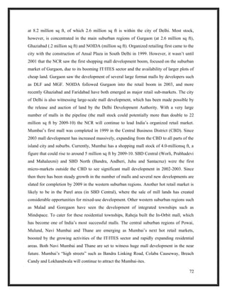 at 8.2 million sq ft, of which 2.6 million sq ft is within the city of Delhi. Most stock,
however, is concentrated in the main suburban regions of Gurgaon (at 2.6 million sq ft),
Ghaziabad (.2 million sq ft) and NOIDA (million sq ft). Organized retailing first came to the
city with the construction of Ansal Plaza in South Delhi in 1999. However, it wasn’t until
2001 that the NCR saw the first shopping mall development boom, focused on the suburban
market of Gurgaon, due to its booming IT/ITES sector and the availability of larger plots of
cheap land. Gurgaon saw the development of several large format malls by developers such
as DLF and MGF. NOIDA followed Gurgaon into the retail boom in 2003, and more
recently Ghaziabad and Faridabad have both emerged as major retail sub-markets. The city
of Delhi is also witnessing large-scale mall development, which has been made possible by
the release and auction of land by the Delhi Development Authority. With a very large
number of malls in the pipeline (the mall stock could potentially more than double to 22
million sq ft by 2009-10) the NCR will continue to lead India’s organized retail market.
Mumbai’s first mall was completed in 1999 in the Central Business District (CBD). Since
2003 mall development has increased massively, expanding from the CBD to all parts of the
island city and suburbs. Currently, Mumbai has a shopping mall stock of 4.0-millionsq ft, a
figure that could rise to around 5 million sq ft by 2009-10. SBD Central (Worli, Prabhadevi
and Mahalaxmi) and SBD North (Bandra, Andheri, Juhu and Santacruz) were the first
micro-markets outside the CBD to see significant mall development in 2002-2003. Since
then there has been steady growth in the number of malls and several new developments are
slated for completion by 2009 in the western suburban regions. Another hot retail market is
likely to be in the Parel area (in SBD Central), where the sale of mill lands has created
considerable opportunities for mixed-use development. Other western suburban regions such
as Malad and Goregaon have seen the development of integrated townships such as
Mindspace. To cater for these residential townships, Raheja built the In-Orbit mall, which
has become one of India’s most successful malls. The central suburban regions of Powai,
Mulund, Navi Mumbai and Thane are emerging as Mumbai’s next hot retail markets,
boosted by the growing activities of the IT/ITES sector and rapidly expanding residential
areas. Both Navi Mumbai and Thane are set to witness huge mall development in the near
future. Mumbai’s “high streets” such as Bandra Linking Road, Colaba Causeway, Breach
Candy and Lokhandwala will continue to attract the Mumbai-ites.
72
 