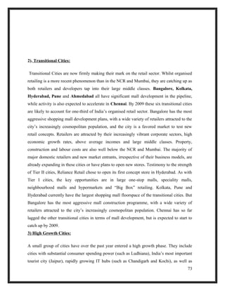 2). Transitional Cities:
Transitional Cities are now firmly making their mark on the retail sector. Whilst organised
retailing is a more recent phenomenon than in the NCR and Mumbai, they are catching up as
both retailers and developers tap into their large middle classes. Bangalore, Kolkata,
Hyderabad, Pune and Ahmedabad all have significant mall development in the pipeline,
while activity is also expected to accelerate in Chennai. By 2009 these six transitional cities
are likely to account for one-third of India’s organised retail sector. Bangalore has the most
aggressive shopping mall development plans, with a wide variety of retailers attracted to the
city’s increasingly cosmopolitan population, and the city is a favored market to test new
retail concepts. Retailers are attracted by their increasingly vibrant corporate sectors, high
economic growth rates, above average incomes and large middle classes. Property,
construction and labour costs are also well below the NCR and Mumbai. The majority of
major domestic retailers and new market entrants, irrespective of their business models, are
already expanding in these cities or have plans to open new stores. Testimony to the strength
of Tier II cities, Reliance Retail chose to open its first concept store in Hyderabad. As with
Tier I cities, the key opportunities are in large one-stop malls, speciality malls,
neighbourhood malls and hypermarkets and “Big Box” retailing. Kolkata, Pune and
Hyderabad currently have the largest shopping mall floorspace of the transitional cities. But
Bangalore has the most aggressive mall construction programme, with a wide variety of
retailers attracted to the city’s increasingly cosmopolitan population. Chennai has so far
lagged the other transitional cities in terms of mall development, but is expected to start to
catch up by 2009.
3) High Growth Cities:
A small group of cities have over the past year entered a high growth phase. They include
cities with substantial consumer spending power (such as Ludhiana), India’s most important
tourist city (Jaipur), rapidly growing IT hubs (such as Chandigarh and Kochi), as well as
73
 