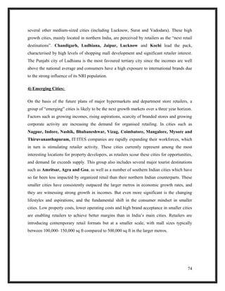 several other medium-sized cities (including Lucknow, Surat and Vadodara). These high
growth cities, mainly located in northern India, are perceived by retailers as the “next retail
destinations”. Chandigarh, Ludhiana, Jaipur, Lucknow and Kochi lead the pack,
characterised by high levels of shopping mall development and significant retailer interest.
The Punjabi city of Ludhiana is the most favoured tertiary city since the incomes are well
above the national average and consumers have a high exposure to international brands due
to the strong influence of its NRI population.
4) Emerging Cities:
On the basis of the future plans of major hypermarkets and department store retailers, a
group of “emerging” cities is likely to be the next growth markets over a three year horizon.
Factors such as growing incomes, rising aspirations, scarcity of branded stores and growing
corporate activity are increasing the demand for organised retailing. In cities such as
Nagpur, Indore, Nashik, Bhubaneshwar, Vizag, Coimbatore, Mangalore, Mysore and
Thiruvananthapuram, IT/ITES companies are rapidly expanding their workforces, which
in turn is stimulating retailer activity. These cities currently represent among the most
interesting locations for property developers, as retailers scour these cities for opportunities,
and demand far exceeds supply. This group also includes several major tourist destinations
such as Amritsar, Agra and Goa, as well as a number of southern Indian cities which have
so far been less impacted by organized retail than their northern Indian counterparts. These
smaller cities have consistently outpaced the larger metros in economic growth rates, and
they are witnessing strong growth in incomes. But even more significant is the changing
lifestyles and aspirations, and the fundamental shift in the consumer mindset in smaller
cities. Low property costs, lower operating costs and high brand acceptance in smaller cities
are enabling retailers to achieve better margins than in India’s main cities. Retailers are
introducing contemporary retail formats but at a smaller scale, with mall sizes typically
between 100,000- 150,000 sq ft compared to 500,000 sq ft in the larger metros.
74
 