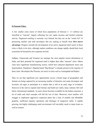 5) Nascent Cities:
A few smaller cities (most of which have populations of between 1- 1.5 million) are
classified as “nascent”, largely reflecting low per capita incomes and limited corporate
activity. Organized retailing is currently very limited, but they are on the “watch list” of
pioneering retailers and mall developers that are seeking to benefit from first mover
advantage. Progress towards the development of an active organized retail sector in these
cities is likely to be slow, although market conditions can change rapidly should their local
economies be boosted by new corporate arrivals.
Jodhpur, Vijayawada and Varanasi are amongst the most popular tourist destinations in
India, and their potential for organized retail is higher than other “nascent” cities. Others
cities have significant manufacturing sectors, which have attracted department stores and
hypermarkets. Pantaloon’s flagship brand “Big Bazaar” is already present in the majority of
these cities. Developers like Prozone, are active in cities such as Aurangabad and Rajkot.
Thus we see that significant new opportunities across a broad range of geographies and
formats are being captured by an increasing number of domestic real estate developers and
investors, all eager to participate in a market that is still at an early stage of evolution.
However in the rush to expand retail formats and build new malls, many schemes fall well
below international standards. As more choice becomes available for the Indian consumer, a
lot of malls and retail concepts will fail the test of time. Moreover, most retailers will
struggle to implement aggressive expansion plans due a lack of suitable and affordable
property, inefficient logistics operations and shortages of manpower skills. A rapidly
growing, but highly challenging retail environment will inevitably result in many losers as
well as winners.
75
 