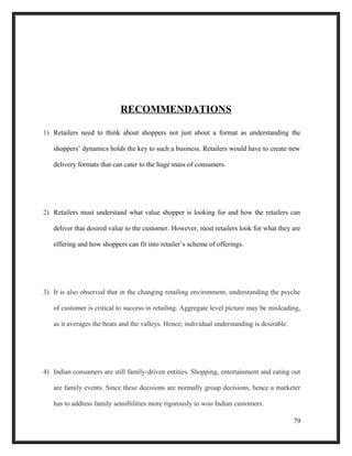 RECOMMENDATIONS
1) Retailers need to think about shoppers not just about a format as understanding the
shoppers’ dynamics holds the key to such a business. Retailers would have to create new
delivery formats that can cater to the huge mass of consumers.
2) Retailers must understand what value shopper is looking for and how the retailers can
deliver that desired value to the customer. However, most retailers look for what they are
offering and how shoppers can fit into retailer’s scheme of offerings.
3) It is also observed that in the changing retailing environment, understanding the psyche
of customer is critical to success in retailing. Aggregate level picture may be misleading,
as it averages the beats and the valleys. Hence, individual understanding is desirable.
4) Indian consumers are still family-driven entities. Shopping, entertainment and eating out
are family events. Since these decisions are normally group decisions, hence a marketer
has to address family sensibilities more rigorously to woo Indian customers.
79
 
