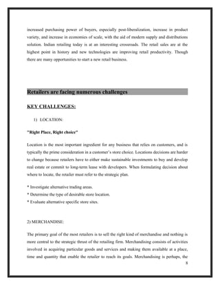 increased purchasing power of buyers, especially post-liberalization, increase in product
variety, and increase in economies of scale, with the aid of modern supply and distributions
solution. Indian retailing today is at an interesting crossroads. The retail sales are at the
highest point in history and new technologies are improving retail productivity. Though
there are many opportunities to start a new retail business.
Retailers are facing numerous challenges
KEY CHALLENGES:
1) LOCATION:
"Right Place, Right choice"
Location is the most important ingredient for any business that relies on customers, and is
typically the prime consideration in a customer’s store choice. Locations decisions are harder
to change because retailers have to either make sustainable investments to buy and develop
real estate or commit to long-term lease with developers. When formulating decision about
where to locate, the retailer must refer to the strategic plan.
* Investigate alternative trading areas.
* Determine the type of desirable store location.
* Evaluate alternative specific store sites.
2) MERCHANDISE:
The primary goal of the most retailers is to sell the right kind of merchandise and nothing is
more central to the strategic thrust of the retailing firm. Merchandising consists of activities
involved in acquiring particular goods and services and making them available at a place,
time and quantity that enable the retailer to reach its goals. Merchandising is perhaps, the
8
 
