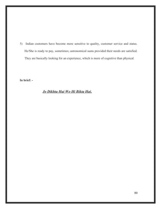 5) Indian customers have become more sensitive to quality, customer service and status.
He/She is ready to pay, sometimes; astronomical sums provided their needs are satisfied.
They are basically looking for an experience, which is more of cognitive than physical.
In brief: -
Jo Dikhta Hai Wo Hi Bikta Hai.
80
 