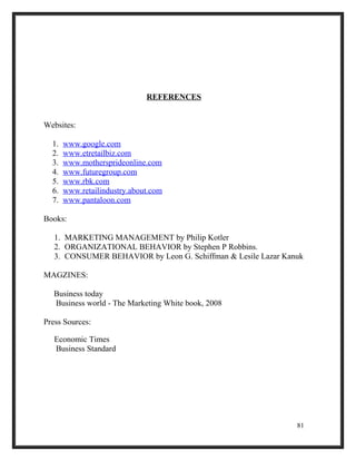 REFERENCES
Websites:
1. www.google.com
2. www.etretailbiz.com
3. www.mothersprideonline.com
4. www.futuregroup.com
5. www.rbk.com
6. www.retailindustry.about.com
7. www.pantaloon.com
Books:
1. MARKETING MANAGEMENT by Philip Kotler
2. ORGANIZATIONAL BEHAVIOR by Stephen P Robbins.
3. CONSUMER BEHAVIOR by Leon G. Schiffman & Lesile Lazar Kanuk
MAGZINES:
Business today
Business world - The Marketing White book, 2008
Press Sources:
Economic Times
Business Standard
81
 