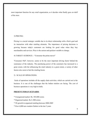 most important function for any retail organization, as it decides what finally goes on shelf
of the store.
3) PRICING:
Pricing is a crucial strategic variable due to its direct relationship with a firm's goal and
its interaction with other retailing elements. The importance of pricing decisions is
growing because today's customers are looking for good value when they buy
merchandise and services. Price is the easiest and quickest variable to change.
4) TARGET AUDIENCE: - "Consumer the prime mover"
"Consumer Pull", however, seems to be the most important driving factor behind the
sustenance of the industry. The purchasing power of the customers has increased to a
great extent, with the influencing the retail industry to a great extent, a variety of other
factors also seem to fuel the retailing boom.
5) SCALE OF OPERATIONS:
Scale of operations includes all the supply chain activities, which are carried out in the
business. It is one of the challenges that the Indian retailers are facing. The cost of
business operations is very high in India.
PRESENT INDIAN SCENARIO
* Unorganized market: Rs. 583,000 crores
* Organized market: Rs.5, 000 crores
* 5X growth in organized retailing between 2000-2005
* Over 4,000 new modern Outlets in the last 3 years
9
 