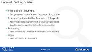 #SMX #13C @ebkendo
Pinterest: Getting Started
 Rich pins are free. FREE.
– But you need metadata on that page of your site
 Product Feed needed for Promoted & Buyable
– Ability to edit or designate which products are promoted
– Buyable requires a partner to handle the transaction
 Retargeting
– Need a Marketing Developer Partner (and some dreams)
 Video
– Need a Pinterest account team
 