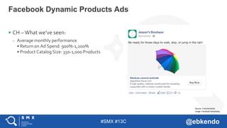#SMX #13C @ebkendo
 CH – What we’ve seen:
– Average monthly performance
• Return on Ad Spend: 900%-1,200%
• Product Catalog Size: 350-1,000 Products
Facebook Dynamic Products Ads
Image: Facebook Advertising
Source: CommerceHub
 
