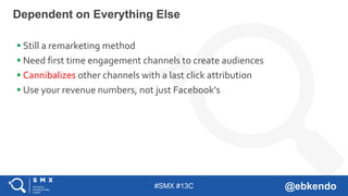 #SMX #13C @ebkendo
Dependent on Everything Else
 Still a remarketing method
 Need first time engagement channels to create audiences
 Cannibalizes other channels with a last click attribution
 Use your revenue numbers, not just Facebook’s
 