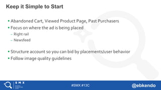 #SMX #13C @ebkendo
Keep it Simple to Start
 Abandoned Cart, Viewed Product Page, Past Purchasers
 Focus on where the ad is being placed
– Right rail
– Newsfeed
 Structure account so you can bid by placements/user behavior
 Follow image quality guidelines
 