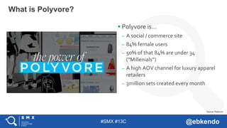 #SMX #13C @ebkendo
 Polyvore is…
– A social / commerce site
– 84% female users
– 50% of that 84% are under 34
(“Millenials”)
– A high AOV channel for luxury apparel
retailers
– 3million sets created every month
What is Polyvore?
Source: Polyvore
 