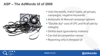 #SMX #13C @ebkendo
 Uses keywords, match types, ad groups,
campaigns, negative keywords
 Automatic & Manual campaign options
 “Double dip” cost of CPC and % of sale by
category
 SKAGs exist (granularity matters)
 Can bid on competitor names
 Reporting only in Amazon UI
ASP – The AdWords UI of 2009
Image: iStock
 
