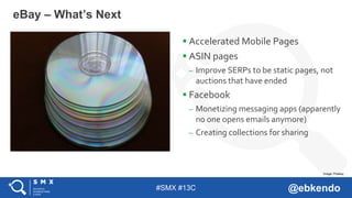 #SMX #13C @ebkendo
 Accelerated Mobile Pages
 ASIN pages
– Improve SERPs to be static pages, not
auctions that have ended
 Facebook
– Monetizing messaging apps (apparently
no one opens emails anymore)
– Creating collections for sharing
eBay – What’s Next
Image: Pixabay
 