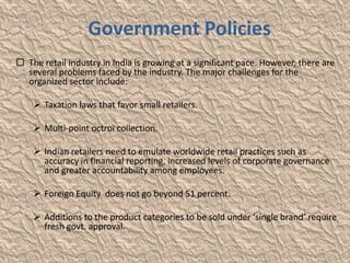 Government Policies
 The retail industry in India is growing at a significant pace. However, there are
  several problems faced by the industry. The major challenges for the
  organized sector include:

     Taxation laws that favor small retailers.

     Multi-point octroi collection.

     Indian retailers need to emulate worldwide retail practices such as
      accuracy in financial reporting, increased levels of corporate governance
      and greater accountability among employees.

     Foreign Equity does not go beyond 51 percent.

     Additions to the product categories to be sold under ‘single brand’ require
      fresh govt. approval.
 