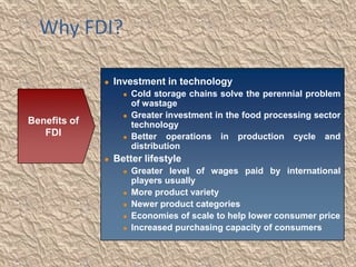 Why FDI?

                 Investment in technology
                       Cold storage chains solve the perennial problem
                        of wastage
                       Greater investment in the food processing sector
Benefits of             technology
   FDI                 Better operations in production cycle and
                        distribution
                 Better lifestyle
                       Greater level of wages paid by international
                        players usually
                       More product variety
                       Newer product categories
                       Economies of scale to help lower consumer price
                       Increased purchasing capacity of consumers
 