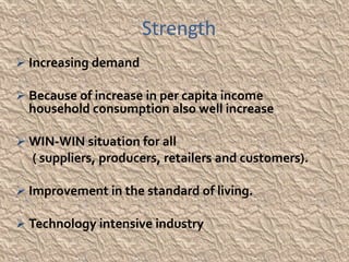 Strength
 Increasing demand

 Because of increase in per capita income
  household consumption also well increase

 WIN-WIN situation for all
  ( suppliers, producers, retailers and customers).

 Improvement in the standard of living.

 Technology intensive industry
 