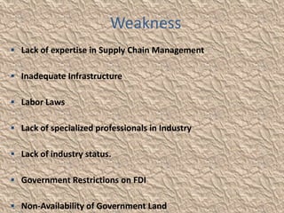 Weakness
 Lack of expertise in Supply Chain Management

 Inadequate Infrastructure

 Labor Laws

 Lack of specialized professionals in Industry

 Lack of industry status.

 Government Restrictions on FDI

 Non-Availability of Government Land
 