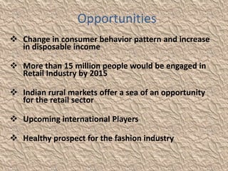 Opportunities
 Change in consumer behavior pattern and increase
  in disposable income

 More than 15 million people would be engaged in
  Retail Industry by 2015

 Indian rural markets offer a sea of an opportunity
  for the retail sector

 Upcoming international Players

 Healthy prospect for the fashion industry
 