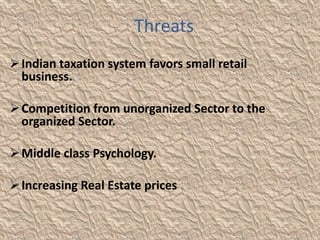 Threats
 Indian taxation system favors small retail
  business.

 Competition from unorganized Sector to the
  organized Sector.

 Middle class Psychology.

 Increasing Real Estate prices
 