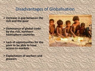 Disadvantages of Globalisation
 Increase in gap between the
  rich and the poor

 Dominance of global trade
  by the rich, northern
  hemisphere countries

 Lack of opportunities for the
  poor to be able to have
  access to markets

 Exploitation of workers and
  growers
 