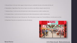 5. Discount Stores: As the name clearly suggests, discount stores give considerable discounts on the products that they sell.
6. Hypermarkets or Super Stores: These stores are huge in size and have many different categories under their belt.
7. Warehouse Stores: A retail store that sells limited stock in bulk at discounted rates is called a warehouse store
8. E-Commerce Stores: A retail store that sells limited stock in bulk at discounted rates is called a warehouse store.
9. Dollar Stores: Dollar stores are a type of discount store. They offer products at meager rates. The only difference is that their prices are fixed.
10. Drug Stores: Drug stores are specialized stores that sell medicines.
3154 Shah Ayush Mahendrakumar
Retail Sector
 
