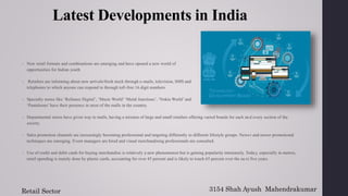 Latest Developments in India
 New retail formats and combinations are emerging and have opened a new world of
opportunities for Indian youth
 Retailers are informing about new arrivals/fresh stock through e-mails, television, SMS and
telephones to which anyone can respond to through toll-free 16 digit numbers.
 Specialty stores like ‘Reliance Digital’, ‘Music World’ ‘Metal Junctions’, ‘Nokia World’ and
‘Pantaloons’ have their presence in most of the malls in the country.
 Departmental stores have given way to malls, having a mixture of large and small retailers offering varied brands for each and every section of the
society.
 Sales promotion channels are increasingly becoming professional and targeting differently to different lifestyle groups. Newer and newer promotional
techniques are emerging. Event managers are hired and visual merchandising professionals are consulted.
 Use of credit and debit cards for buying merchandise is relatively a new phenomenon but is gaining popularity immensely. Today, especially in metros,
retail spending is mainly done by plastic cards, accounting for over 45 percent and is likely to touch 65 percent over the next five years.
3154 Shah Ayush Mahendrakumar
Retail Sector
 
